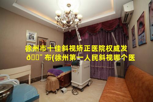 徐州市十佳斜视矫正医院权威发 🐯 布(徐州第一人民斜视哪个医生好)